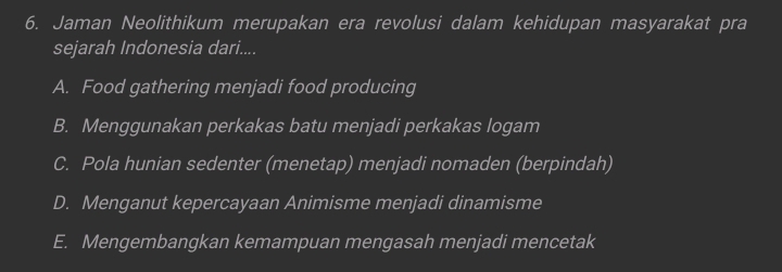 Jaman Neolithikum merupakan era revolusi dalam kehidupan masyarakat pra
sejarah Indonesia dari....
A. Food gathering menjadi food producing
B. Menggunakan perkakas batu menjadi perkakas logam
C. Pola hunian sedenter (menetap) menjadi nomaden (berpindah)
D. Menganut kepercayaan Animisme menjadi dinamisme
E. Mengembangkan kemampuan mengasah menjadi mencetak