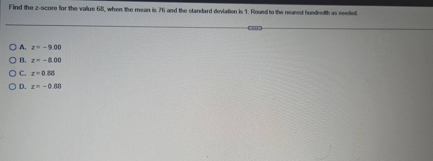 Find the z-score for the value 68, when the mean is 76 and the standard deviation is 1. Round to the nearest hundredth as needed.
A. z=-9.00
B. z=-8.00
C. z=0.88
D. z=-0.88