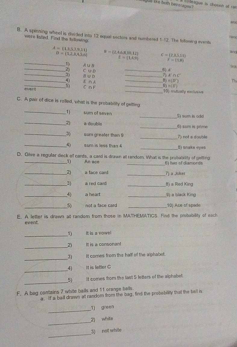 lgus like both beverages? 
a colleague is chosen at ran 
and 
B. A spinning wheel is divided into 12 equal sectors and numbered 1-12. The following events 
ranc 
were listed. Find the following:
A= 1,3,5,7,9,11
D= 1,2,3,4,5,6 B= 2,4,6,8,10,12 C= 2,3,5,11
and 
_
E=(1,4,9) F= 1,8
1) A∪ B
/ink 
_2) C∪ D _6) A'
_3) B∪ D _ A'∩ C'

_4) E∩ A _ n(D') Th 
event 5) C∩ F _ 
9) n(U)
_ 
_10) mutually exclusive 
C. A pair of dice is rolled, what is the probability of getting: 
_1) sum of seven _5) sum is odd 
_2) a double _6) sum is prime 
_3) sum greater than 9 _7) not a double 
_4) sum is less than 4 _8) snake eyes 
D. Give a regular deck of cards, a card is drawn at random. What is the probability of getting: 
_1) An ace _6) two of diamords 
_2) a face card _7) a Joker 
__3) a red card _8) a Red King 
_4) a heart _9) a black King 
__5) not a face card _10) Ace of spade 
E. A letter is drawn at random from those in MATHEMATICS. Find the probability of each 
event. 
_1) It is a vowel 
_2) It is a consonant 
__3) It comes from the half of the alphabet. 
_ 
4) It is letter C 
_ 
5) It comes from the last 5 letters of the alphabet. 
F. A bag contains 7 white balls and 11 orange balls. 
a. If a ball drawn at random from the bag, find the probability that the ball is 
_ 
1) green 
_ 
2) white 
_ 
3) not white