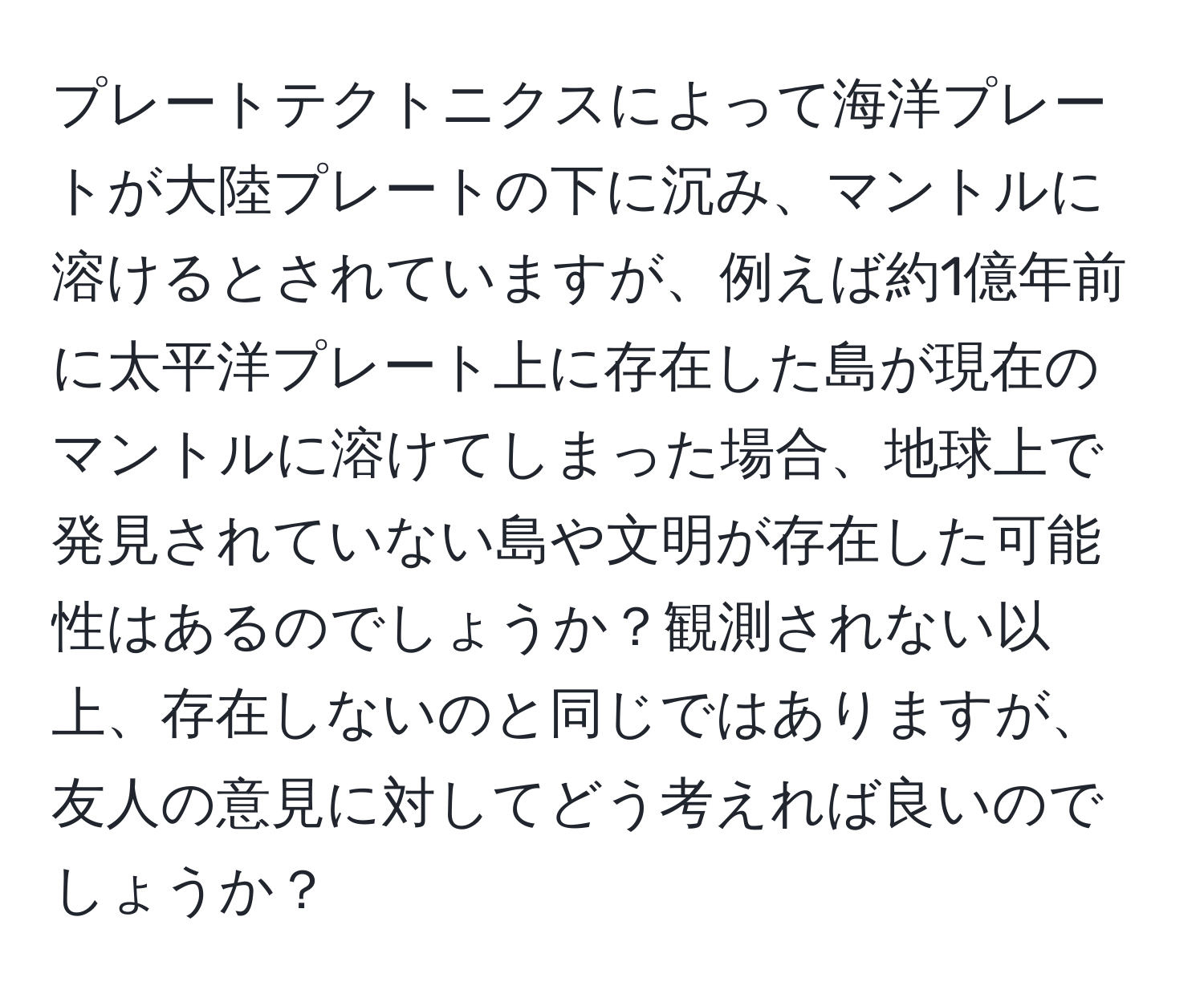 プレートテクトニクスによって海洋プレートが大陸プレートの下に沉み、マントルに溶けるとされていますが、例えば約1億年前に太平洋プレート上に存在した島が現在のマントルに溶けてしまった場合、地球上で発見されていない島や文明が存在した可能性はあるのでしょうか？観測されない以上、存在しないのと同じではありますが、友人の意見に対してどう考えれば良いのでしょうか？