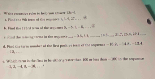 Write recursive rules to help you answer 13a-d. 
a. Find the 9th term of the sequence 1, 3, 9, 27, . . . . @ 

b. Find the 123rd term of the sequence 5, —5, 5, —5, . @ 
c. Find the missing terms in the sequence_ , —0.5, 3.2, __, 14.3,_ , 21.7, 25.4, 29.1,_ 
d. Find the term number of the first positive term of the sequence −16.2, −14.8, −13.4,
-12, .... 
e. Which term is the first to be either greater than 100 or less than -100 in the sequence
—1, 2, −4, 8, −16,. . . ?