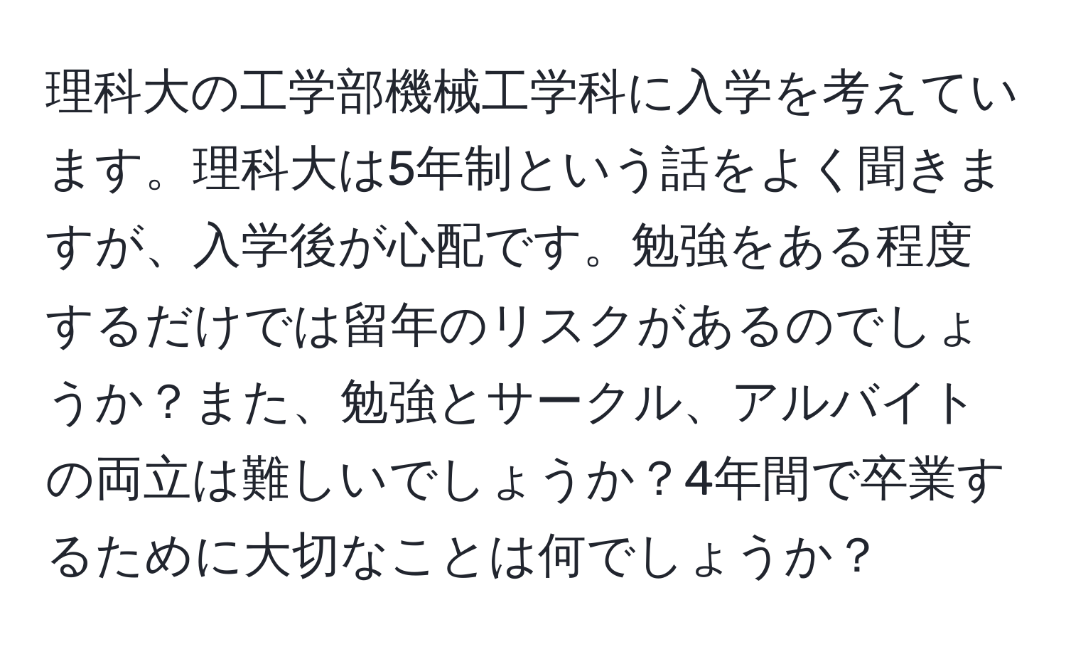 理科大の工学部機械工学科に入学を考えています。理科大は5年制という話をよく聞きますが、入学後が心配です。勉強をある程度するだけでは留年のリスクがあるのでしょうか？また、勉強とサークル、アルバイトの両立は難しいでしょうか？4年間で卒業するために大切なことは何でしょうか？