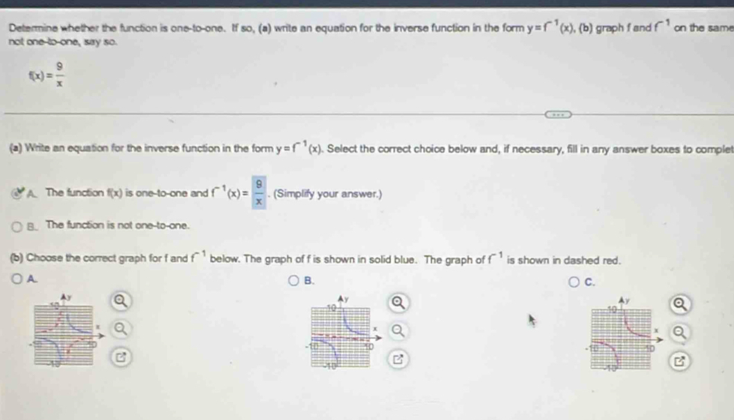 Determine whether the function is one-to-one. If so, (a) write an equation for the inverse function in the form y=f^(-1)(x),(b)
not one to-one, say so. graph f and f^(-1) on the same
f(x)= 9/x 
(a) Write an equation for the inverse function in the form y=f^(-1)(x). Select the correct choice below and, if necessary, fill in any answer boxes to complet
A The function f(x) is one-to-one and f^(-1)(x)= 9/x . (Simplify your answer.)
B_ The function is not one-to-one.
(b) Choose the correct graph for f and f^(-1) below. The graph of f is shown in solid blue. The graph of f^(-1) is shown in dashed red.
A
B.
C.
B