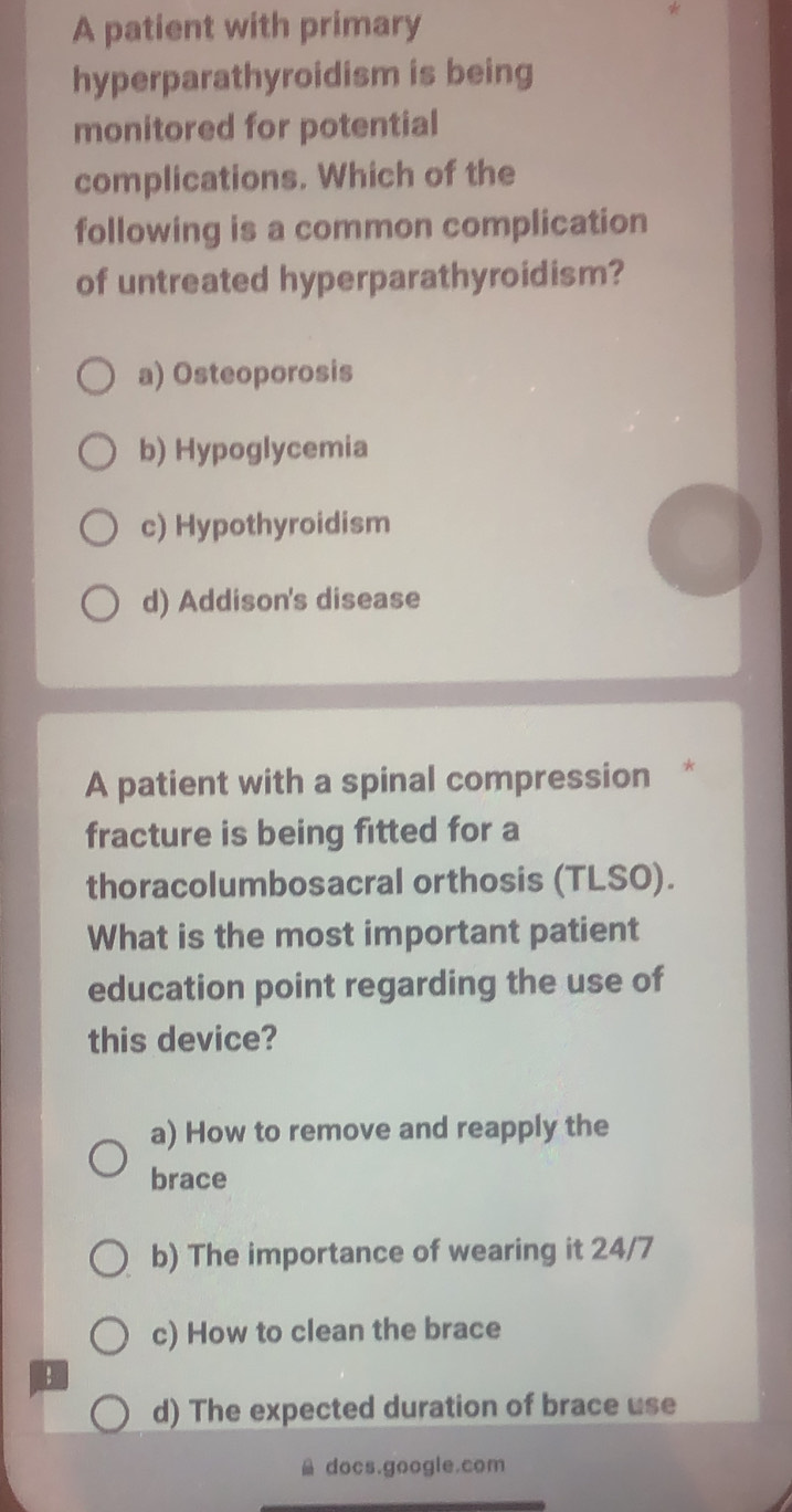 A patient with primary
hyperparathyroidism is being
monitored for potential
complications. Which of the
following is a common complication
of untreated hyperparathyroidism?
a) Osteoporosis
b) Hypoglycemia
c) Hypothyroidism
d) Addison's disease
A patient with a spinal compression *
fracture is being fitted for a
thoracolumbosacral orthosis (TLSO).
What is the most important patient
education point regarding the use of
this device?
a) How to remove and reapply the
brace
b) The importance of wearing it 24/7
c) How to clean the brace
d) The expected duration of brace use
docs.google.com