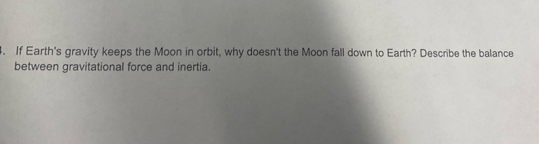 If Earth's gravity keeps the Moon in orbit, why doesn't the Moon fall down to Earth? Describe the balance 
between gravitational force and inertia.