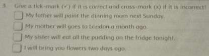 Give a tick-mark (√) if it is correct and cross-mark (x) if it is incorrect! 
My father will paint the dinning room next Sunday. 
My mother will goes to London a month ago. 
My sister will eat all the pudding on the fridge tonight. 
I will bring you flowers two days ago.