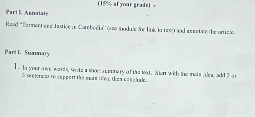 (15% of your grade) 
Part I. Annotate 
Read “Torment and Justice in Cambodia” (see module for link to text) and annotate the article. 
Part I. Summary 
1 . In your own words, write a short summary of the text. Start with the main idea, add 2 or 
3 sentences to support the main idea, then conclude.