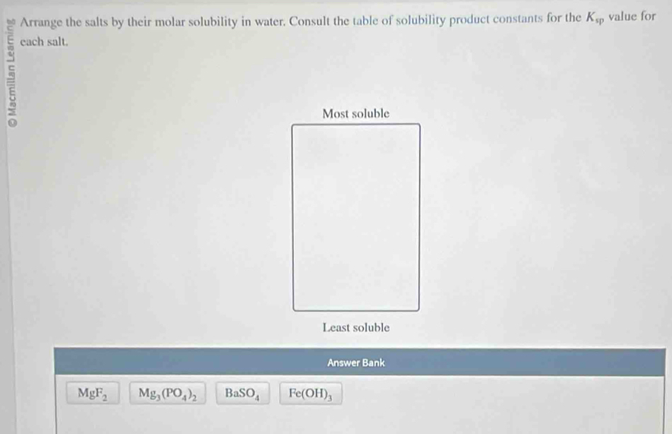 Arrange the salts by their molar solubility in water. Consult the table of solubility product constants for the K_sp value for 
each salt. 
Answer Bank
MgF_2 Mg_3(PO_4)_2 BaSO_4 Fe(OH)_3