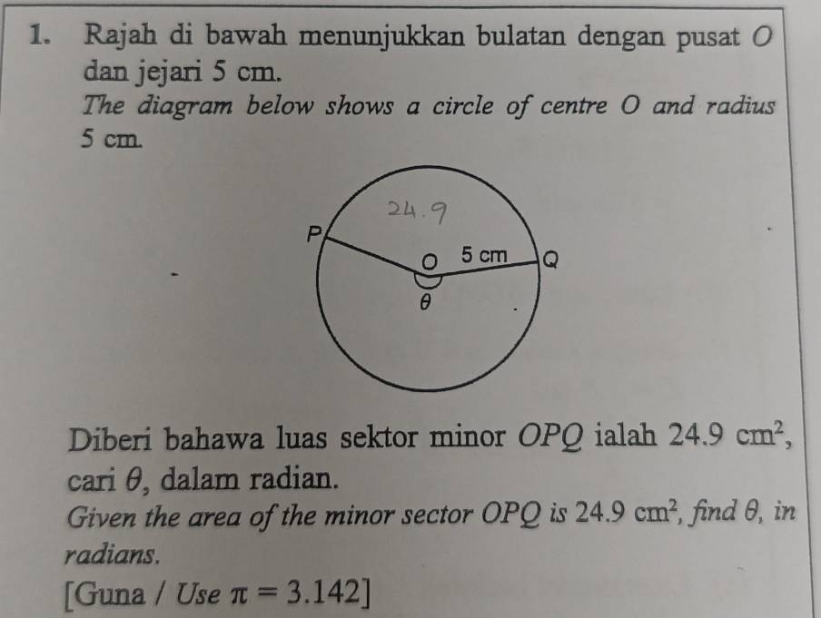 Rajah di bawah menunjukkan bulatan dengan pusat O
dan jejari 5 cm. 
The diagram below shows a circle of centre O and radius
5 cm. 
Diberi bahawa luas sektor minor OPQ ialah 24.9cm^2, 
cari θ, dalam radian. 
Given the area of the minor sector OPQ is 24.9cm^2 , find θ, in 
radians. 
[Guna / Use π =3.142]