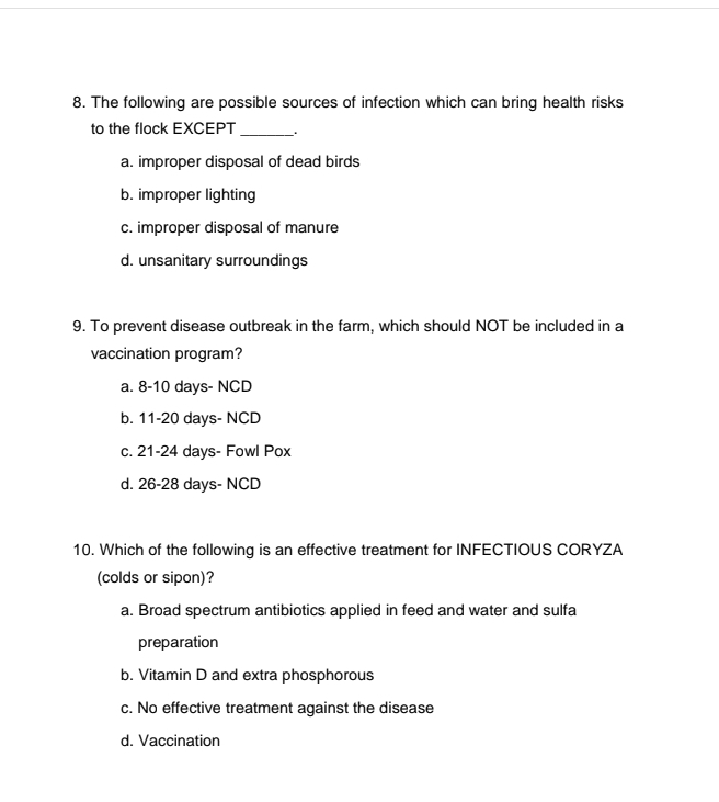 The following are possible sources of infection which can bring health risks
to the flock EXCEPT _.
a. improper disposal of dead birds
b. improper lighting
c. improper disposal of manure
d. unsanitary surroundings
9. To prevent disease outbreak in the farm, which should NOT be included in a
vaccination program?
a. 8-10 days- NCD
b. 11-20 days- NCD
c. 21-24 days - Fowl Pox
d. 26-28 days - NCD
10. Which of the following is an effective treatment for INFECTIOUS CORYZA
(colds or sipon)?
a. Broad spectrum antibiotics applied in feed and water and sulfa
preparation
b. Vitamin D and extra phosphorous
c. No effective treatment against the disease
d. Vaccination