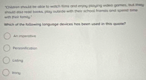 "Children should be able to watch films and enjoy playing videa games, but they
should also read books, play outside with their school friends and spend tme
with their family."
Which of the following language devices has been used in this quote?
An imperative
Personification
Listing
Irony