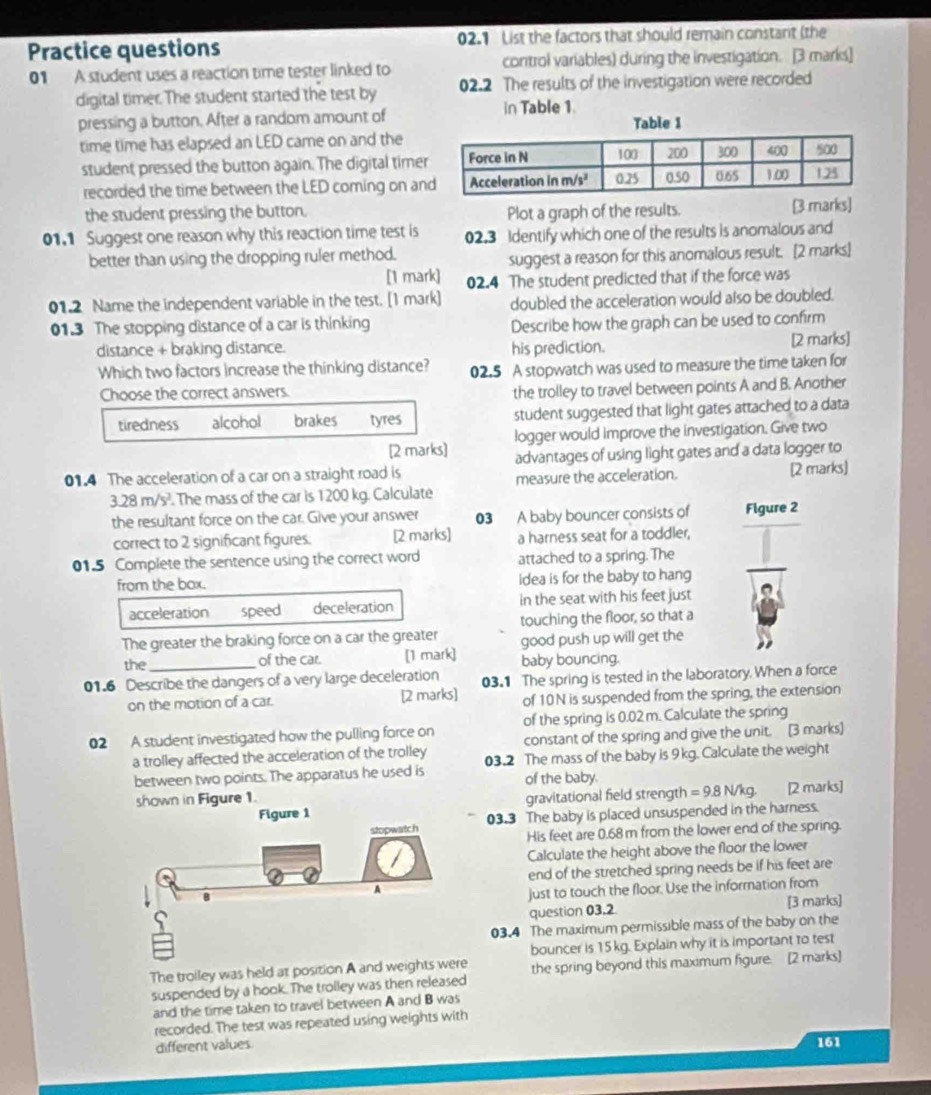 Practice questions 02.1 List the factors that should remain constant (the
01 A student uses a reaction time tester linked to control variables) during the investigation. [3 marks]
digital timer. The student started the test by 02.2 The results of the investigation were recorded
in Table 1
pressing a button. After a random amount of
time time has elapsed an LED came on and the
student pressed the button again. The digital time
recorded the time between the LED coming on an
the student pressing the button. Plot a graph of the results. [3 marks]
01.1 Suggest one reason why this reaction time test is 02.3 Identify which one of the results is anomalous and
better than using the dropping ruler method.
suggest a reason for this anomalous result. [2 marks]
[1 mark] 02.4 The student predicted that if the force was
01.2 Name the independent variable in the test. [1 mark] doubled the acceleration would also be doubled.
01.3 The stopping distance of a car is thinking
Describe how the graph can be used to confirm
distance + braking distance. his prediction. [2 marks]
Which two factors increase the thinking distance? 02.5 A stopwatch was used to measure the time taken for
Choose the correct answers.
the trolley to travel between points A and B. Another
tiredness alcohol brakes tyres student suggested that light gates attached to a data
[2 marks] logger would improve the investigation. Give two
01.4 The acceleration of a car on a straight road is advantages of using light gates and a data logger to
3.28m/s^2. The mass of the car is 1200 kg. Calculate measure the acceleration. [2 marks]
the resultant force on the car. Give your answer 03 A baby bouncer consists of Figure 2
correct to 2 significant figures. [2 marks] a harness seat for a toddler,
01.5 Complete the sentence using the correct word attached to a spring. The
from the box. idea is for the baby to hang
acceleration speed deceleration in the seat with his feet just
The greater the braking force on a car the greater touching the floor, so that a
good push up will get the
the_ of the car. [1 mark] baby bouncing.
01.6 Describe the dangers of a very large deceleration 03.1 The spring is tested in the laboratory. When a force
on the motion of a car. [2 marks] of 10N is suspended from the spring, the extension
of the spring is 0.02 m. Calculate the spring
02 A student investigated how the pulling force on constant of the spring and give the unit. [3 marks]
a trolley affected the acceleration of the trolley 03.2 The mass of the baby is 9 kg. Calculate the weight
between two points. The apparatus he used is of the baby.
shown in Figure 1. gravitational field strength =9.8N/kg [2 marks]
Figure 1
03.3 The baby is placed unsuspended in the harness.
His feet are 0.68 m from the lower end of the spring.
Calculate the height above the floor the lower
end of the stretched spring needs be if his feet are
just to touch the floor. Use the information from
question 03,2 [3 marks]
03.4 The maximum permissible mass of the baby on the
bouncer is 15 kg. Explain why it is important to test
The troiley was held at position A and weights we the spring beyond this maximum figure. [2 marks]
suspended by a hook. The trolley was then released
and the time taken to travel between A and B was
recorded. The test was repeated using weights with
different values 161