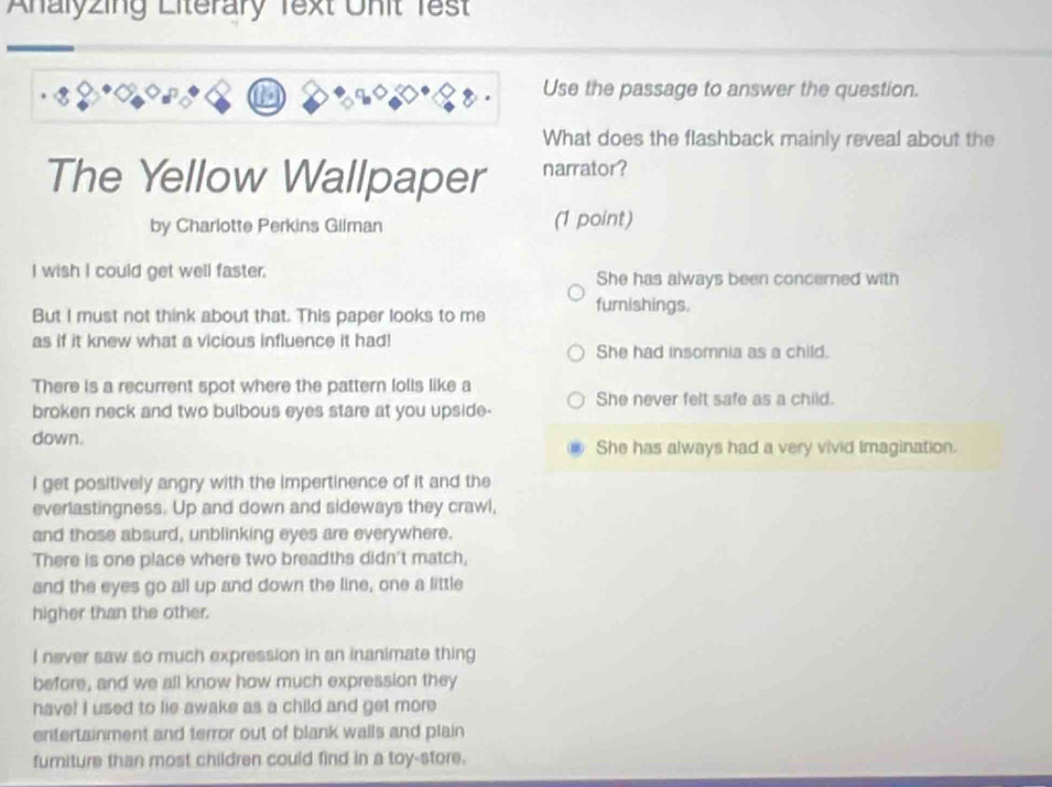 Analyzing Literary Text Unit Test
Use the passage to answer the question.
What does the flashback mainly reveal about the
The Yellow Wallpaper narrator?
by Charlotte Perkins Gilman (1 point)
I wish I could get well faster. She has always been concerned with
But I must not think about that. This paper looks to me fumishings.
as if it knew what a vicious influence it had! She had insomnia as a child.
There is a recurrent spot where the pattern lolls like a
broken neck and two bulbous eyes stare at you upside- She never felt safe as a child.
down. She has always had a very vivid imagination.
I get positively angry with the impertinence of it and the
everlastingness. Up and down and sideways they crawl,
and those absurd, unblinking eyes are everywhere.
There is one place where two breadths didn't match,
and the eyes go all up and down the line, one a little
higher than the other.
I never saw so much expression in an inanimate thing
before, and we all know how much expression they
have! I used to lie awake as a child and get more
entertainment and terror out of blank walls and plain
furniture than most children could find in a toy-store.