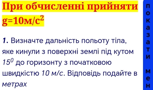 При обчисленні πрийηατи n
g=10M/c^2
K
a
3
1. Визначте дальність польоту тіла, a 
яке кинули з ловерхні землі лід кутом T 
n
15° до горизонту з початковою 
щвидкістю 10 м/с. Відповідь πодайте в M
e 
Metpax H