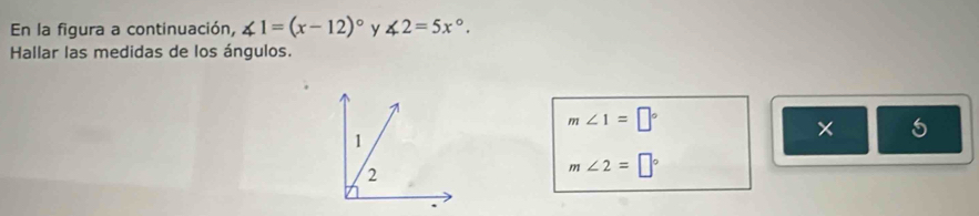 En la figura a continuación, ∠ 1=(x-12)^circ  y ∠ 2=5x°. 
Hallar las medidas de los ángulos.
m∠ 1=□°
5
m∠ 2=□°