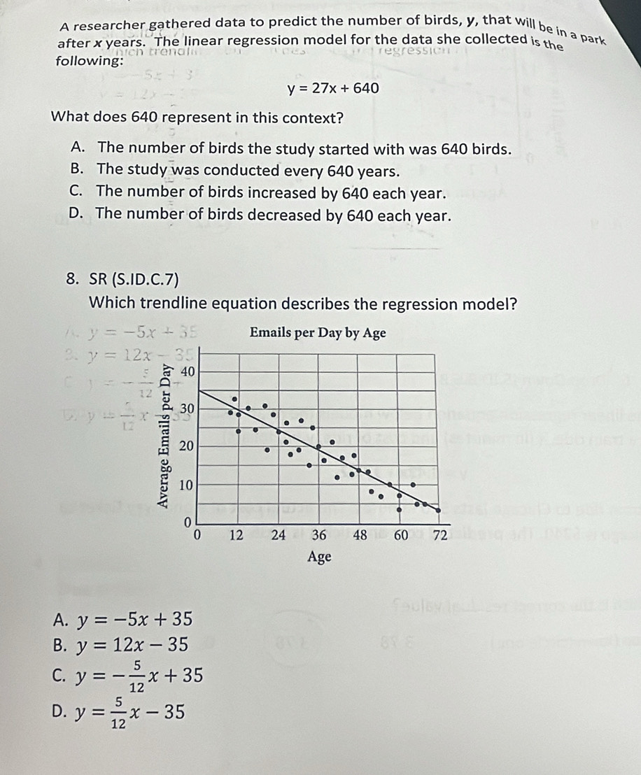 A researcher gathered data to predict the number of birds, y, that will be in a park
after x years. The linear regression model for the data she collected is the
following:
y=27x+640
What does 640 represent in this context?
A. The number of birds the study started with was 640 birds.
B. The study was conducted every 640 years.
C. The number of birds increased by 640 each year.
D. The number of birds decreased by 640 each year.
8. SR (S.ID.C.7)
Which trendline equation describes the regression model?
y=-5x+35 Emails per Day by Age
2. y=12x-35
C )=- 1/12 
D y= 5/12 x
Age
A. y=-5x+35
B. y=12x-35
C. y=- 5/12 x+35
D. y= 5/12 x-35