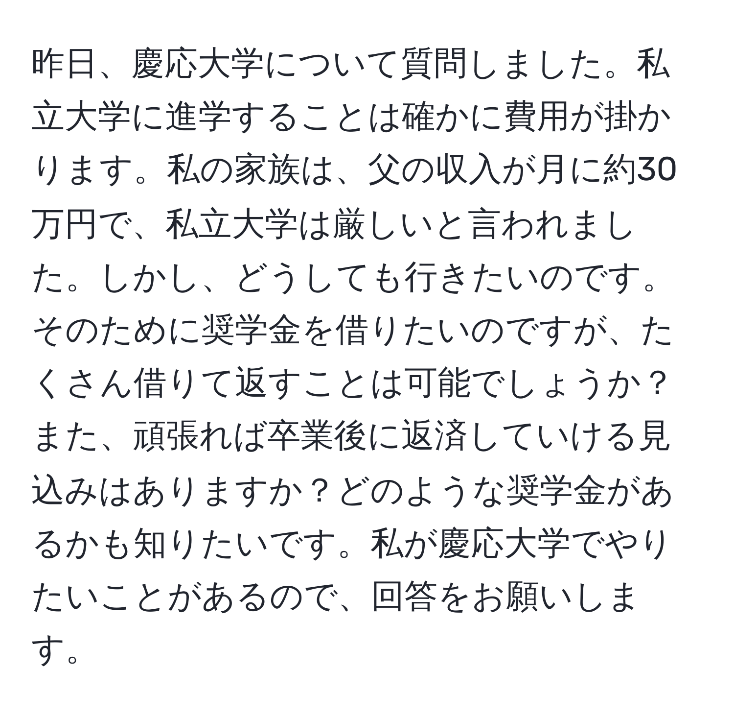 昨日、慶応大学について質問しました。私立大学に進学することは確かに費用が掛かります。私の家族は、父の収入が月に約30万円で、私立大学は厳しいと言われました。しかし、どうしても行きたいのです。そのために奨学金を借りたいのですが、たくさん借りて返すことは可能でしょうか？また、頑張れば卒業後に返済していける見込みはありますか？どのような奨学金があるかも知りたいです。私が慶応大学でやりたいことがあるので、回答をお願いします。