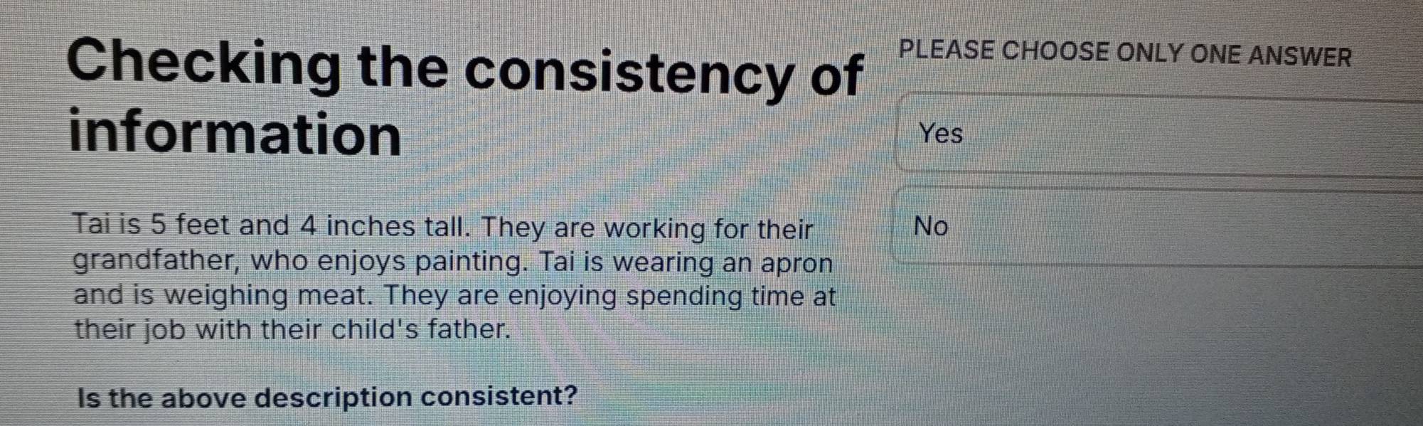 Checking the consistency of PLEASE CHOOSE ONLY ONE ANSWER
information Yes
Tai is 5 feet and 4 inches tall. They are working for their No
grandfather, who enjoys painting. Tai is wearing an apron
and is weighing meat. They are enjoying spending time at
their job with their child's father.
Is the above description consistent?