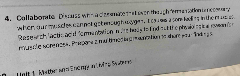 Collaborate Discuss with a classmate that even though fermentation is necessary 
when our muscles cannot get enough oxygen, it causes a sore feeling in the muscles. 
Research lactic acid fermentation in the body to find out the physiological reason for 
muscle soreness. Prepare a multimedia presentation to share your findings. 
U nit 1 Matter and Energy in Living Systems