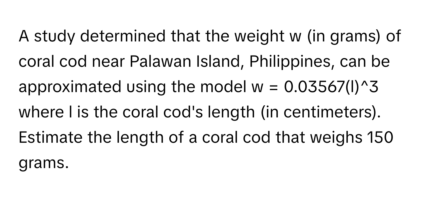 A study determined that the weight w (in grams) of coral cod near Palawan Island, Philippines, can be approximated using the model w = 0.03567(l)^3 where l is the coral cod's length (in centimeters). Estimate the length of a coral cod that weighs 150 grams.