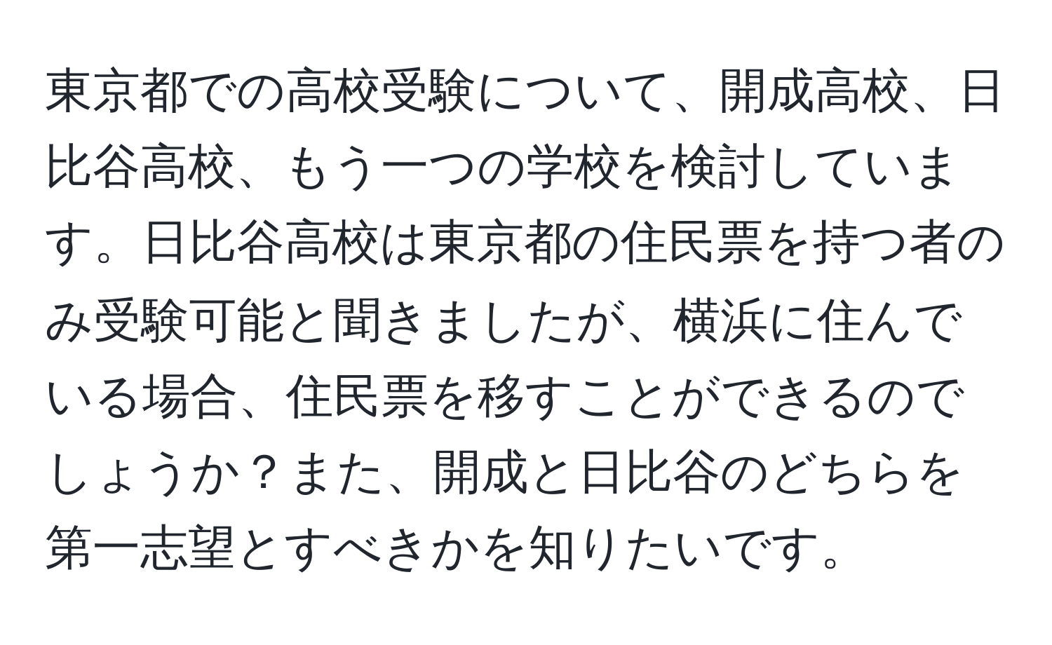 東京都での高校受験について、開成高校、日比谷高校、もう一つの学校を検討しています。日比谷高校は東京都の住民票を持つ者のみ受験可能と聞きましたが、横浜に住んでいる場合、住民票を移すことができるのでしょうか？また、開成と日比谷のどちらを第一志望とすべきかを知りたいです。