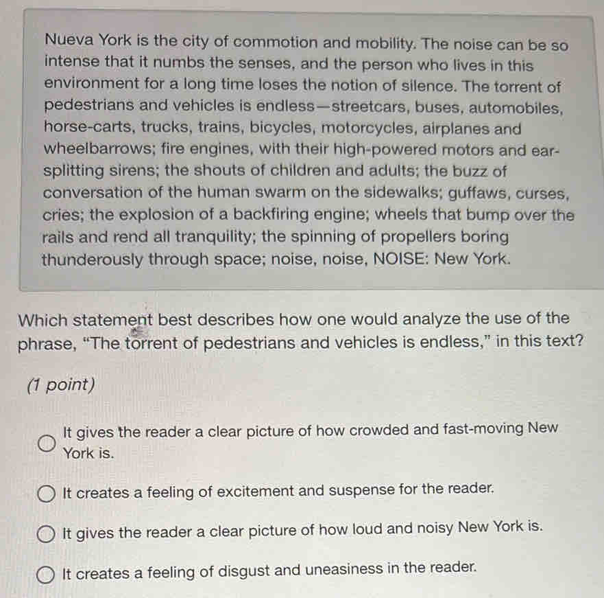 Nueva York is the city of commotion and mobility. The noise can be so
intense that it numbs the senses, and the person who lives in this
environment for a long time loses the notion of silence. The torrent of
pedestrians and vehicles is endless—streetcars, buses, automobiles,
horse-carts, trucks, trains, bicycles, motorcycles, airplanes and
wheelbarrows; fire engines, with their high-powered motors and ear-
splitting sirens; the shouts of children and adults; the buzz of
conversation of the human swarm on the sidewalks; guffaws, curses,
cries; the explosion of a backfiring engine; wheels that bump over the
rails and rend all tranquility; the spinning of propellers boring
thunderously through space; noise, noise, NOISE: New York.
Which statement best describes how one would analyze the use of the
phrase, “The torrent of pedestrians and vehicles is endless,” in this text?
(1 point)
It gives the reader a clear picture of how crowded and fast-moving New
York is.
It creates a feeling of excitement and suspense for the reader.
It gives the reader a clear picture of how loud and noisy New York is.
It creates a feeling of disgust and uneasiness in the reader.