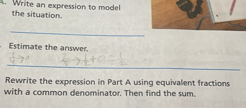 Write an expression to model 
the situation. 
_ 
Estimate the answer. 
_ 
Rewrite the expression in Part A using equivalent fractions 
with a common denominator. Then find the sum.