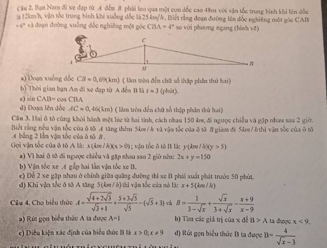 Cầu 2. Bạn Nam đỉ xe đạp từ A đến B phải leo qua một con đốc cao 48m với vận tốc trung bình khi lên đốc
là 12km/h, vận tốc trung bình khi xuống đốc là 25km/h . Biết rằng đoạn đường lên đốc nghiêng một góc CAB
=6° và đoạn đường xuống dốc nghiêng một góc CBA=4° so với phương ngang (hình vẽ)
#) Đoạn xuống đốc CBapprox 0,69(km) ( làm tròn đến chữ số thập phân thứ hai)
b) Thời gian bạn An đi xe đạp từ A đến B là tapprox 3 (phút).
c) sin CAB=cos CBA
d) Đoạn lên đốc ACapprox 0,46(km) ( làm tròn đển chữ số thập phân thứ hai)
Câu 3. Hai ô tổ cùng khởi hành một lúc từ hai tỉnh, cách nhau 150 km, đi ngược chiều và gặp nhau sau 2 giờ.
Biết rằng nều vận tốc của ô tố A tăng thêm 5km/h và vận tốc của ô tô B giàm đi 5km/h thì vận tốc của ô tô
A bằng 2 lần vận tốc của ô tô B .
Gọi vận tốc của ô tô A là: x(km/h)(x>0); vận tốc ô tô B là: y(km/h)(y>5)
) Vì hai ô tô đi ngược chiều và gặp nhau sau 2 giờ nên: 2x+y=150
b) Vận tốc xe 4 gắp hai lần vận tốc xe B.
c) Để 2 xe gặp nhau ở chính giữa quãng đường thì xe B phải xuất phát trước 50 phút.
d) Khi vận tốc ô tô A tăng 5(km / h) thì vận tốc của nó là: x+5 (km /h)
Câu 4. Cho biểu thức A=frac sqrt(4+2sqrt 3)sqrt(3)+1+ (5+3sqrt(5))/sqrt(5) -(sqrt(5)+3) rà B= 1/3-sqrt(x) + sqrt(x)/3+sqrt(x) - (x+9)/x-9 
a) Rút gọn biểu thức A ta được A=I b) Tìm các giá trị của x đề B>A ta được x<9.
c) Diều kiện xác định của biểu thức B là x>0;x!= 9 d) Rút gọn biểu thức B ta được B= 4/sqrt(x)-3 
