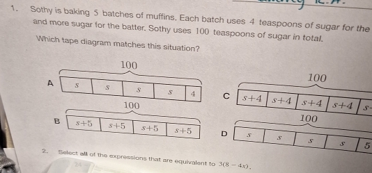 Sothy is baking 5 batches of muffins, Each batch uses 4 teaspoons of sugar for the
and more sugar for the batter. Sothy uses 100 teaspoons of sugar in total.
Which tape diagram matches this situation?
S -
5
2. Select all of the expressions that are equivalent to 3(8-4x).