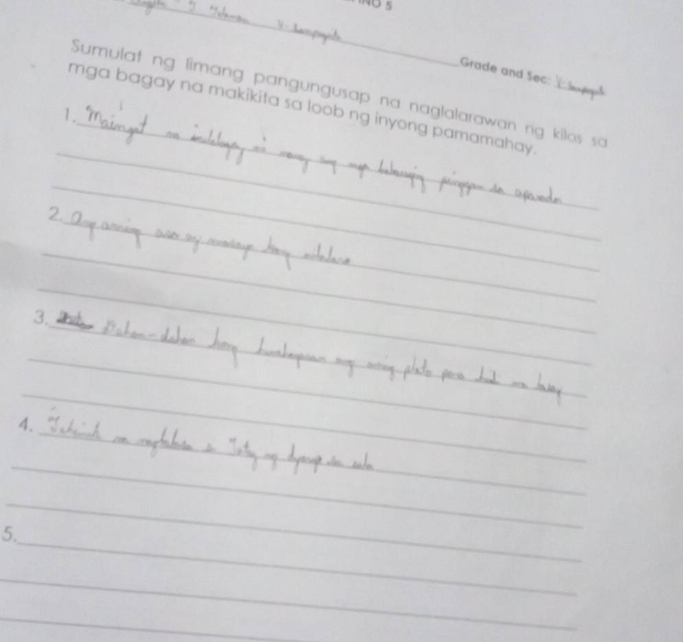 Grade and Sec: 
Sumulat ng limang pangungusap na naglalarawan ng kilos sa 
_ 
mga bagay na makikita sa loob ng inyong pamamahay 
1. 
_ 
_ 
_ 
_ 
_ 
2. 
_ 
_ 
_ 
_ 
_ 
3. 
_ 
_ 
_ 
_ 
_ 
_ 
_ 
4. 
_ 
_ 
_ 
_ 
_ 
_ 
_ 
_ 
5. 
_ 
_ 
_