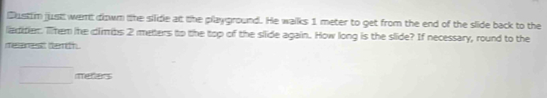 Dusttim just went down the silide at the playground. He walks 1 meter to get from the end of the slide back to the 
liaditier. Them hhe dlimbs 2 meters to the top of the slide again. How long is the slide? If necessary, round to the 
rearest tenth 
□ metas