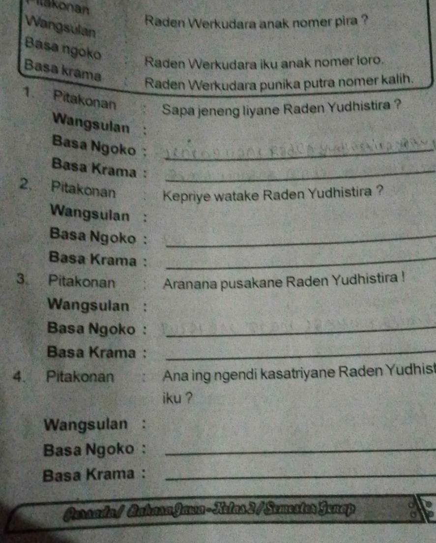 Tilškonan 
Raden Werkudara anak nomer pira ? 
Wangsulan 
Bása ngoko 
Raden Werkudara iku anak nomer loro. 
Basa krama 
Raden Werkudara punika putra nomer kalih. 
1. Pitakonan 
Sapa jeneng liyane Raden Yudhistira ? 
Wangsulan : 
Basa Ngoko:_ 
Basa Krama :_ 
2. Pitakonan Kepriye watake Raden Yudhistira ? 
Wangsulan : 
Basa Ngoko :_ 
Basa Krama:_ 
3 Pitakonan Aranana pusakane Raden Yudhistira ! 
Wangsulan : 
Basa Ngoko :_ 
Basa Krama:_ 
4. Pitakonan Ana ing ngendi kasatriyane Raden Yudhist 
iku ? 
Wangsulan : 
Basa Ngoko :_ 
Basa Krama :_ 
Persadal BahasaJawa-Kelas2/Semester Genap 
a