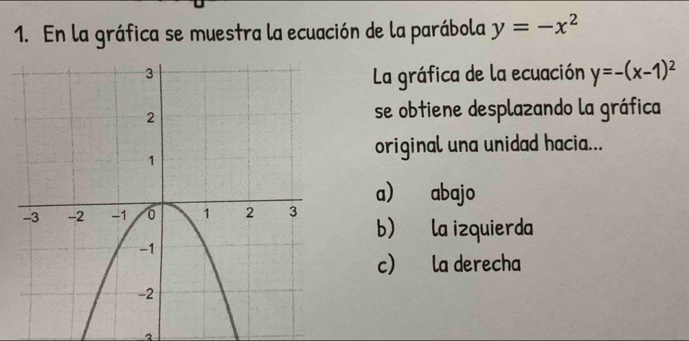 En la gráfica se muestra la ecuación de la parábola y=-x^2
La gráfica de la ecuación y=-(x-1)^2
se obtiene desplazando la gráfica
original una unidad hacia...
a) abajo
b) la izquierda
c) la derecha
2