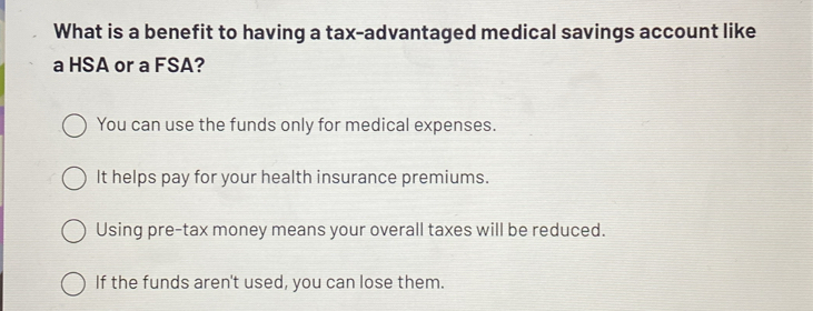 What is a benefit to having a tax-advantaged medical savings account like
a HSA or a FSA?
You can use the funds only for medical expenses.
It helps pay for your health insurance premiums.
Using pre-tax money means your overall taxes will be reduced.
If the funds aren't used, you can lose them.