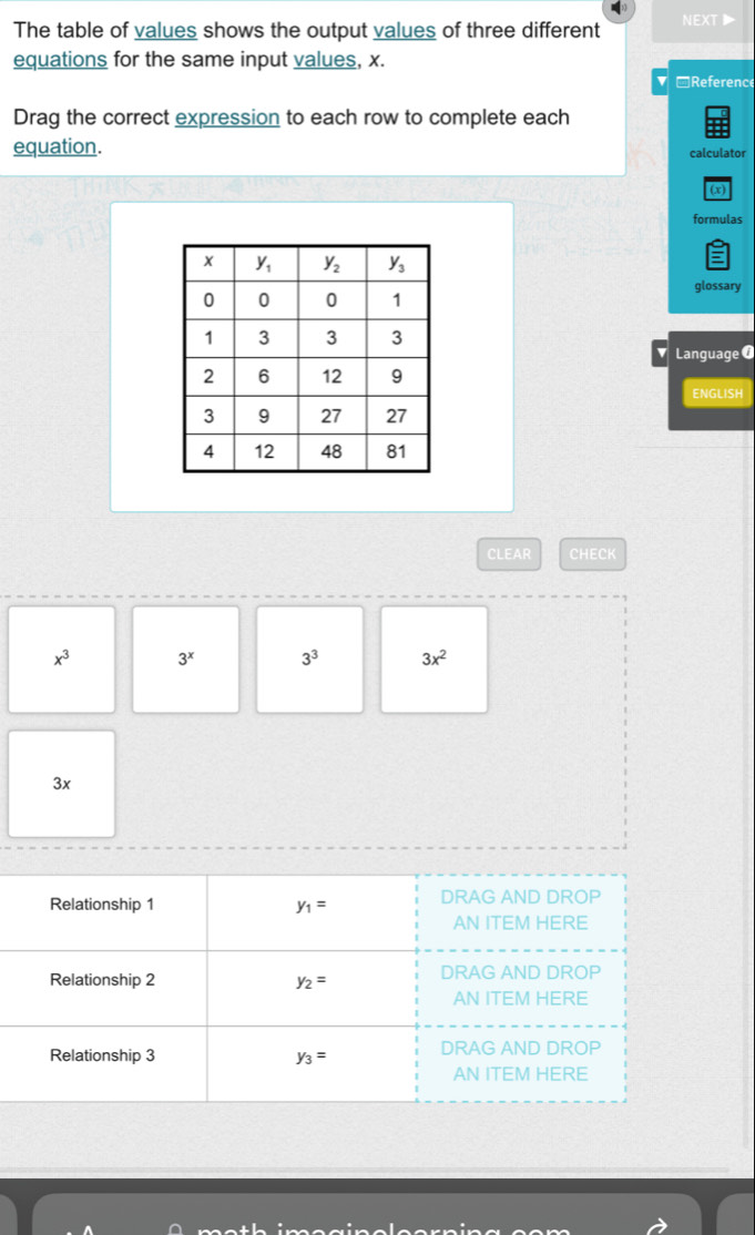 The table of values shows the output values of three different NEXT
equations for the same input values, x.
▼ □Reference
Drag the correct expression to each row to complete each
equation. calculator
(x)
formulas
glossary
Language 0
ENGLISH
CLEAR CHECK
x^3 3^x 3^3 3x^2
3x