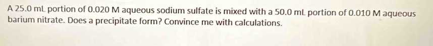 A 25.0 mL portion of 0.020 M aqueous sodium sulfate is mixed with a 50.0 mL portion of 0.010 M aqueous 
barium nitrate. Does a precipitate form? Convince me with calculations.