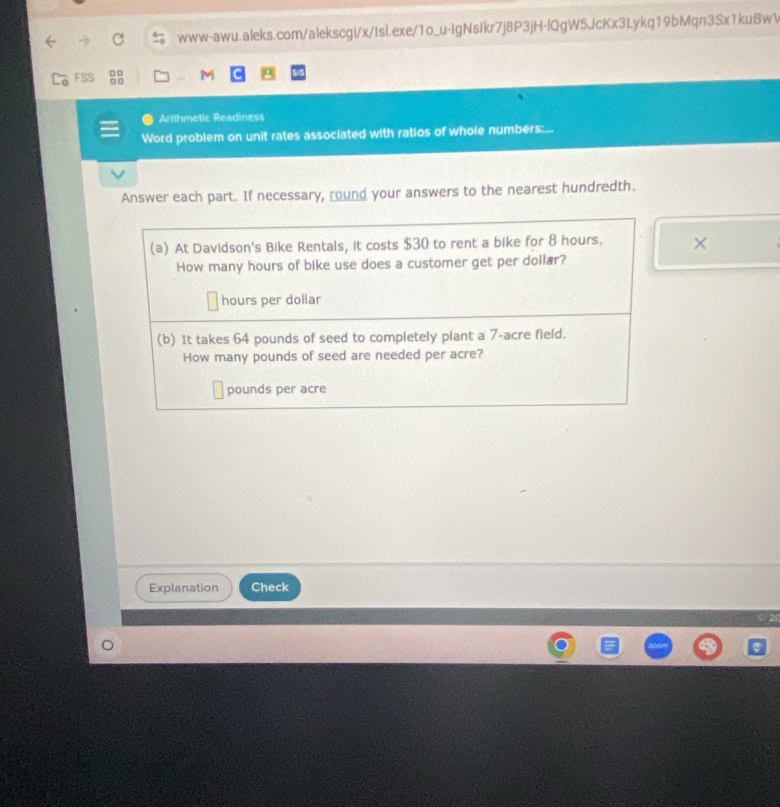 FSS □□ M 
Arithmetic Readiness 
Word problem on unit rates associated with ratios of whole numbers:... 
Answer each part. If necessary, round your answers to the nearest hundredth. 
(a) At Davidson's Bike Rentals, it costs $30 to rent a bike for 8 hours. × 
How many hours of bike use does a customer get per dollar?
hours per dollar
(b) It takes 64 pounds of seed to completely plant a 7-acre field. 
How many pounds of seed are needed per acre?
pounds per acre
Explanation Check