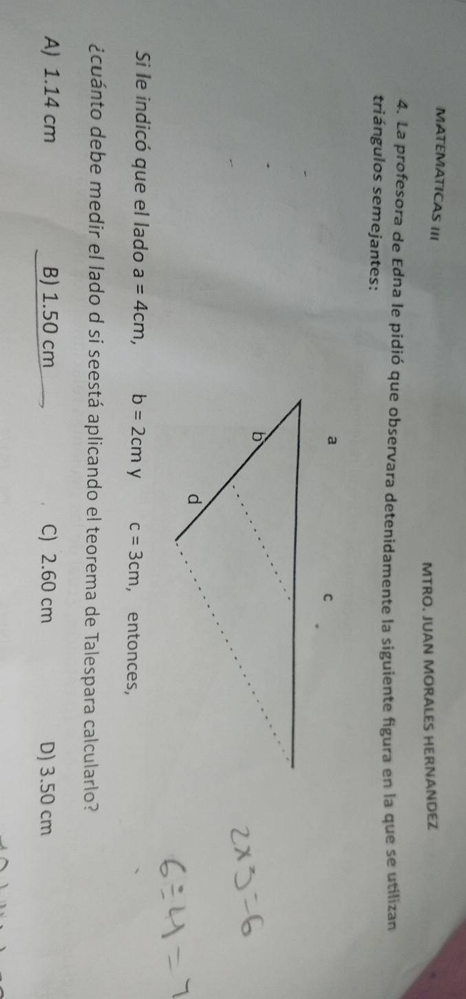 MATEMATICAS III
MTRO. JUAN MORALES HERNANDEZ
4. La profesora de Edna le pidió que observara detenidamente la siguiente figura en la que se utilizan
triángulos semejantes:
Si le indicó que el lado a=4cm, b=2cmy c=3cm , entonces,
¿cuánto debe medir el lado d si seestá aplicando el teorema de Talespara calcularlo?
A) 1.14 cm B) 1.50 cm C) 2.60 cm D) 3.50 cm