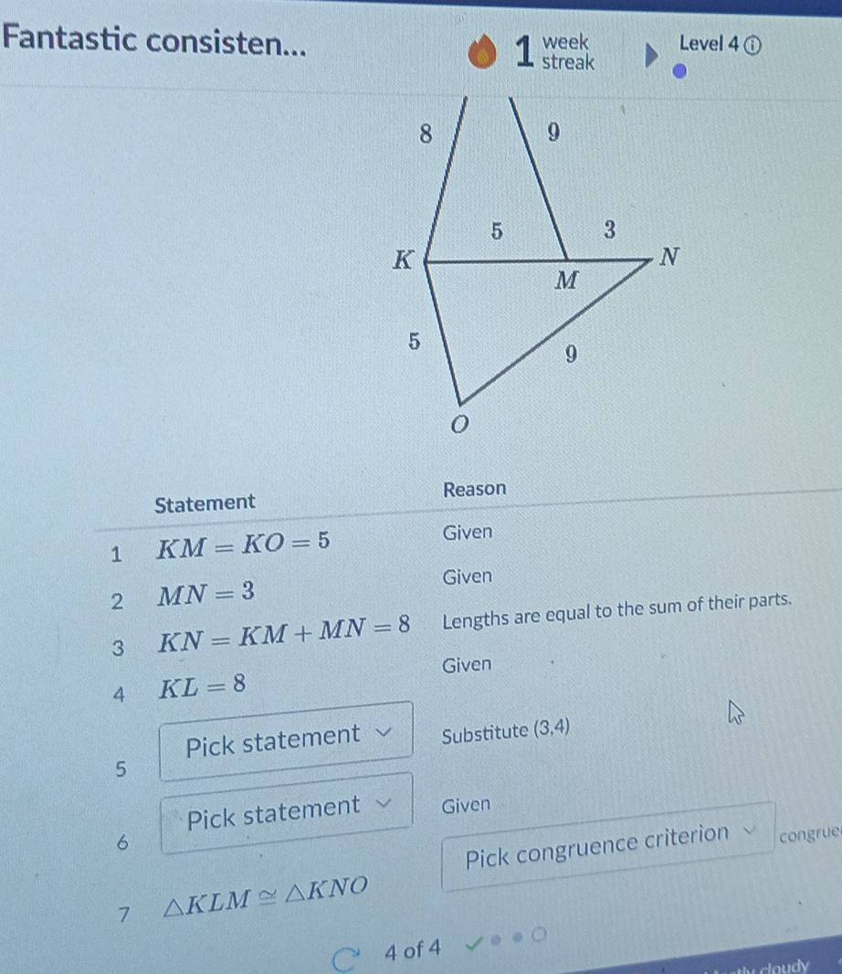 Fantastic consisten... 1 streak week Level 4① 
Reason 
Statement 
1 KM=KO=5
Given 
2 MN=3
Given 
3 KN=KM+MN=8 Lengths are equal to the sum of their parts. 
Given 
4 KL=8
Pick statement Substitute (3,4)
5 
Pick statement Given 
6 
Pick congruence criterion congrue 
7 △ KLM≌ △ KNO
4 of 4 
claudy