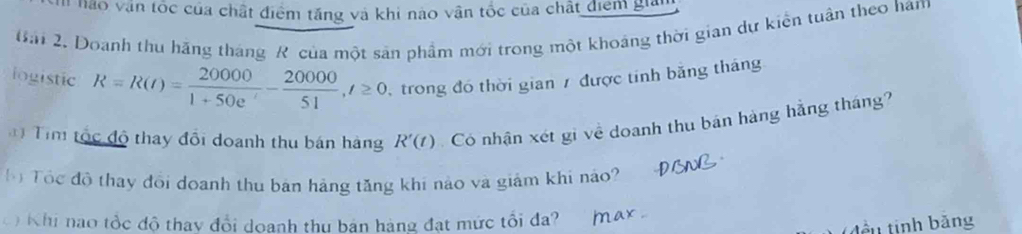 Em nào văn tốc của chất điểm tăng và khi nào vận tốc của chất điểm giản 
Bải 2. Doanh thu hãng tháng R của một sản phầm mới trong một khoảng thời gian dự kiến tuần theo ham 
iogistic R=R(t)= 20000/1+50e^t - 20000/51 , t≥ 0 trong đó thời gian 7 được tính băng tháng 
* Tim tộc độ thay đổi doanh thu bán hàng R'(t) Có nhận xét gi về doanh thu bán hàng hằng tháng? 
ộ Tôc độ thay đổi doanh thu bản hàng tăng khi nào và giảm khi nào? 
C Khi nao tổc độ thay đổi doanh thu bản hàng đạt mức tổi đa? 
ên tinh bằng