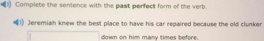 Complete the sentence with the past perfect form of the verb. 
Jeremiah knew the best place to have his car repaired because the old clunker 
□ down on him many times before.