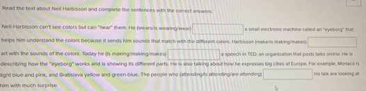 Read the text about Neil Harbisson and complete the sentences with the correct answers. 
Neil Harbisson can't see colors but can "hear' them. He (wears/is wearing/wear) □ a small electronic machine called an ''eyeborg'' that 
helps him understand the collors because it sends him sounds that match with the different colors. Harbisson (make/is making/makes) □ 
art with the sounds of the colors. Today he (is making/making/makes) □ a speech in TED, an organization that posts talks online. He is 
describing how the "eyeborg" works and is showing its different parts. He is also talking about how he expresses big cities of Europe. For example, Monaco is 
light blue and pink, and Bratislava yellow and green-blue. The people who (attending/is attending/are attending) □ his talk are looking at 
him with much surprise.