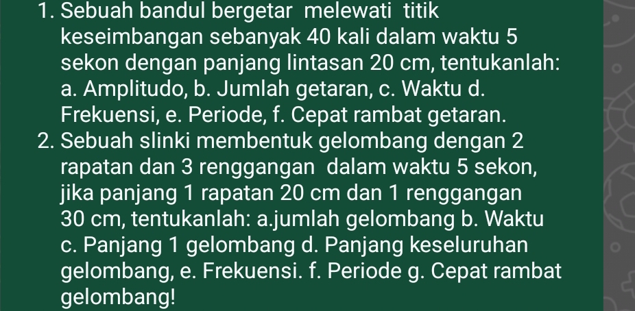 Sebuah bandul bergetar melewati titik
keseimbangan sebanyak 40 kali dalam waktu 5
sekon dengan panjang lintasan 20 cm, tentukanlah:
a. Amplitudo, b. Jumlah getaran, c. Waktu d.
Frekuensi, e. Periode, f. Cepat rambat getaran.
2. Sebuah slinki membentuk gelombang dengan 2
rapatan dan 3 renggangan dalam waktu 5 sekon,
jika panjang 1 rapatan 20 cm dan 1 renggangan
30 cm, tentukanlah: a.jumlah gelombang b. Waktu
c. Panjang 1 gelombang d. Panjang keseluruhan
gelombang, e. Frekuensi. f. Periode g. Cepat rambat
gelombang!