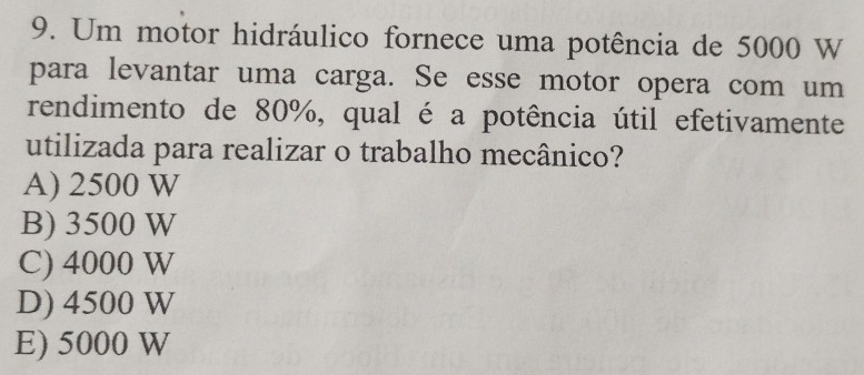 Um motor hidráulico fornece uma potência de 5000 W
para levantar uma carga. Se esse motor opera com um
rendimento de 80%, qual é a potência útil efetivamente
utilizada para realizar o trabalho mecânico?
A) 2500 W
B) 3500 W
C) 4000 W
D) 4500 W
E) 5000 W