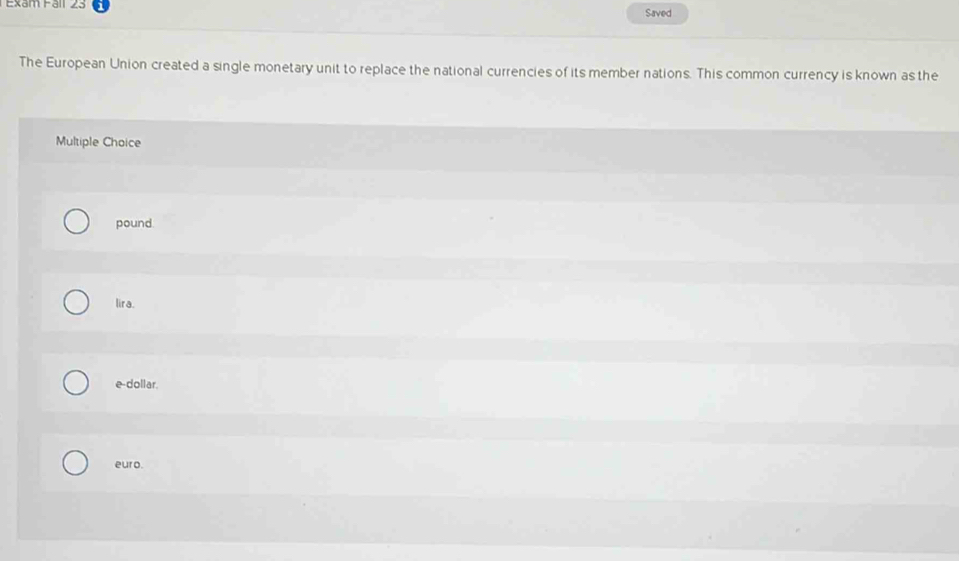 Exam Fall Saved
The European Union created a single monetary unit to replace the national currencies of its member nations. This common currency is known as the
Multiple Choice
pound
lira.
e-dollar.
euro.