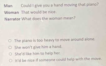 Man Could I give you a hand moving that piano?
Woman That would be nice.
Narrator What does the woman mean?
The piano is too heavy to move around alone.
She won't give him a hand.
She'd like him to help her.
It'd be nice if someone could help with the move.