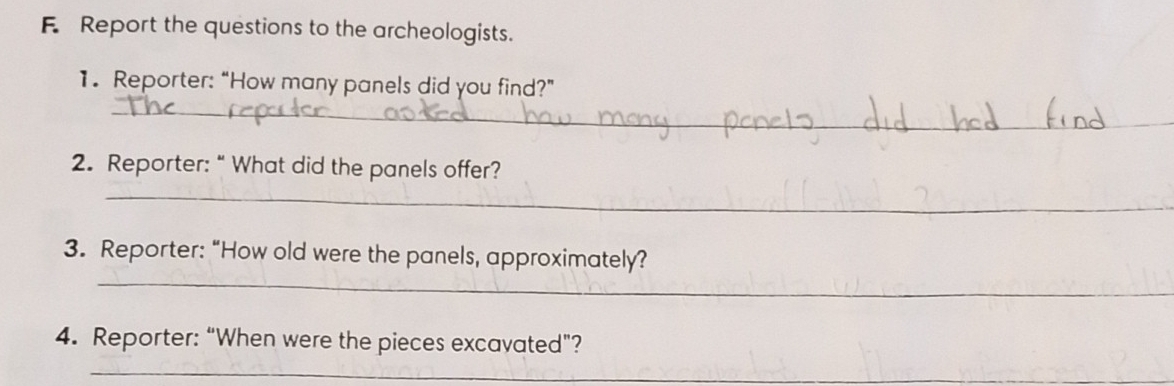 Report the questions to the archeologists. 
1. Reporter: “How many panels did you find?” 
_ 
_ 
2. Reporter: “ What did the panels offer? 
_ 
_ 
3. Reporter: “How old were the panels, approximately? 
4. Reporter: “When were the pieces excavated”? 
_