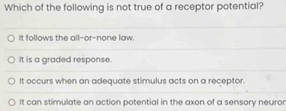 Which of the following is not true of a receptor potential?
It follows the all-or-none law.
It is a graded response.
It occurs when an adequate stimulus acts on a receptor.
It can stimulate an action potential in the axon of a sensory neuror