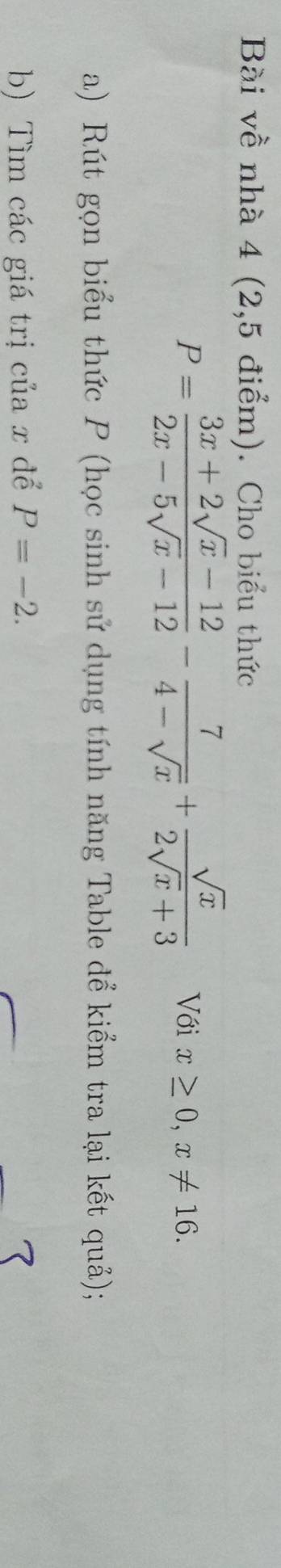 Bài về nhà 4 (2,5 điểm). Cho biểu thức
P= (3x+2sqrt(x)-12)/2x-5sqrt(x)-12 - 7/4-sqrt(x) + sqrt(x)/2sqrt(x)+3  Với x≥ 0, x!= 16. 
a) Rút gọn biểu thức P (học sinh sử dụng tính năng Table để kiểm tra lại kết quả);
b) Tìm các giá trị của x để P=-2.