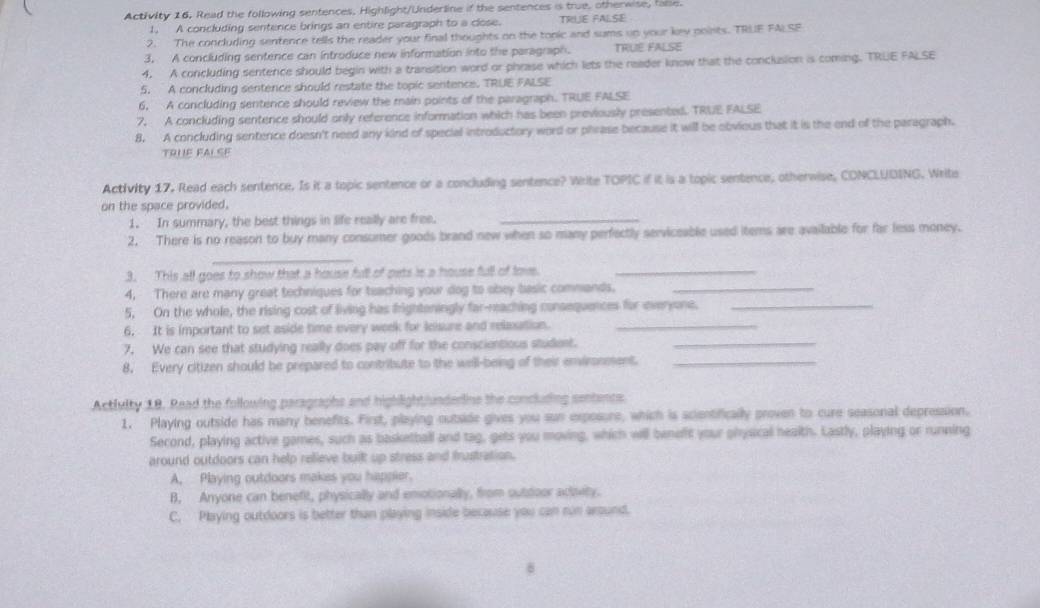 Activity 16. Read the following sentences. Highlight/Underline if the sentences is true, otherwise, fale.
1, A concluding sentence brings an entire paragraph to a close. TRIUE FALSE
2. The concluding sentence tells the reader your final thoughts on the topic and sums up your kev points. TRLE FALSE
3. A concluding sentence can introduce new information into the paragraph. TRUE FALSE
4. A concluding sentence should begin with a transition word or phrase which lets the reader know that the conclusion is coming. TRUE FALSE
5. A concluding sentence should restate the topic sentence. TRUE FALSE
6. A concluding sentence should review the main points of the paragraph. TRUE FALSE
7. A concluding sentence should only reference information which has been previously presented. TRUE FALSE
8. A concluding sentence doesn't need any kind of special introductory word or phrase because it will be obvious that it is the end of the paragraph.
TOUE FALSE
Activity 17. Read each sentence. Is it a topic sentence or a concluding sentence? Write TOPIC if it is a topic sentence, otherwise, CONCLUDING. Write
on the space provided.
1. In summary, the best things in life really are free._
2. There is no reason to buy many consumer goods brand new when so many perfectly serviceable used items are available for far less money.
_
3. This all goes to show that a house full of pets is a house full of tove._
4. There are many great techniques for teaching your dog to obey basic commands._
5. On the whole, the rising cost of living has frightoningly far-reaching consequences for everyone._
6. It is important to set aside time every week for leisure and relaxation._
7. We can see that studying really does pay off for the conscientious student._
8. Every citizen should be prepared to contribute to the well-being of their environment._
Activity 18. Read the following paragraphs and highlightiunderine the concluding sentencs
1. Playing outside has many benefits. First, playing outside gives you sun expesure, which is scientifically proven to cure seasonal depression.
Second, playing active games, such as basketball and tag, gets you moving, which will beneft your physical health. Lastly, playing or running
around outdoors can help relieve built up stress and frustration.
A, Playing outdoors makes you happier.
B. Anyone can benefit, physically and emotionally, from outdoor acovity.
C. Playing outdoors is better than playing inside because you can run around.